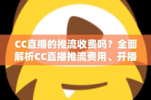 CC直播的推流收费吗？全面解析CC直播推流费用、开播流程与主播收益指南