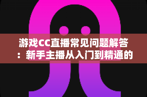 游戏CC直播常见问题解答:新手主播从入门到精通的一站式实用指南 游戏CC直播常见问题解答:新手主播从入门到精通的一站式实用指南