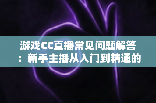 游戏CC直播常见问题解答：新手主播从入门到精通的一站式实用指南