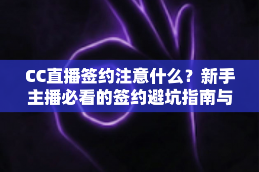 CC直播签约注意什么？新手主播必看的签约避坑指南与全流程解析