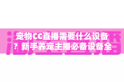 宠物CC直播需要什么设备？新手养宠主播必备设备全攻略
