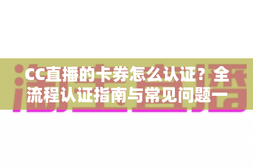 CC直播的卡券怎么认证？全流程认证指南与常见问题一站式解析