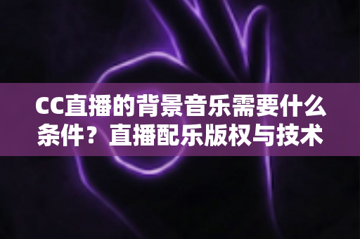 CC直播的背景音乐需要什么条件？直播配乐版权与技术要求全解析