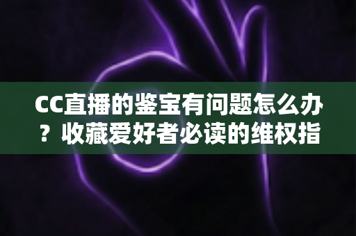 CC直播的鉴宝有问题怎么办?收藏爱好者必读的维权指南与避坑全攻略 CC直播的鉴宝有问题怎么办?收藏爱好者必读的维权指南与避坑全攻略