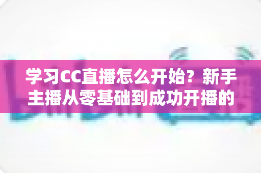 学习CC直播怎么开始？新手主播从零基础到成功开播的完整攻略