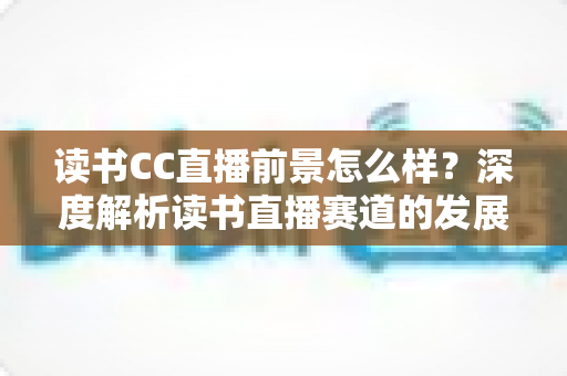 读书CC直播前景怎么样？深度解析读书直播赛道的发展潜力与变现机遇