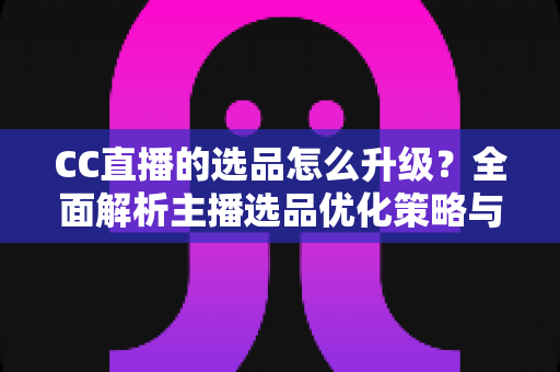 CC直播的选品怎么升级？全面解析主播选品优化策略与实战方法