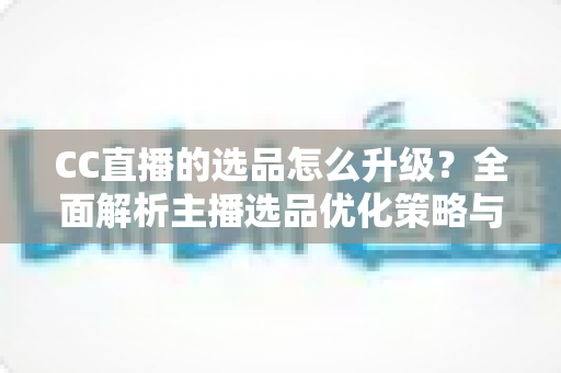 CC直播的选品怎么升级？全面解析主播选品优化策略与实战方法