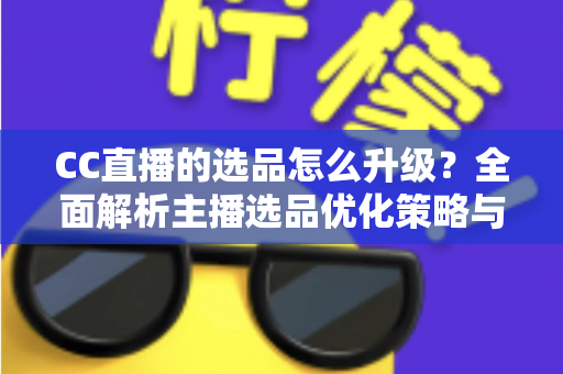 CC直播的选品怎么升级？全面解析主播选品优化策略与实战方法
