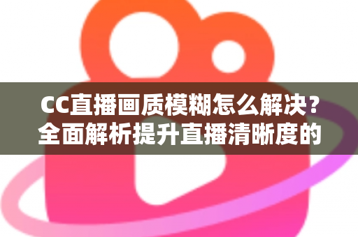 CC直播画质模糊怎么解决？全面解析提升直播清晰度的实用技巧