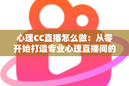 心理CC直播怎么做：从零开始打造专业心理直播间的完整实战指南