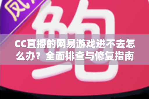 CC直播的网易游戏进不去怎么办？全面排查与修复指南，快速恢复畅玩体验