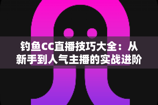 钓鱼CC直播技巧大全：从新手到人气主播的实战进阶指南