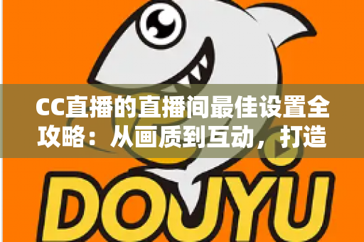 CC直播的直播间最佳设置全攻略:从画质到互动,打造高人气直播间的终极指南 CC直播的直播间最佳设置全攻略:从画质到互动,打造高人气直播间的终极指南