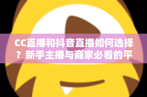 CC直播和抖音直播如何选择？新手主播与商家必看的平台对比全指南