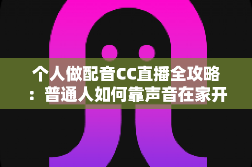 个人做配音CC直播全攻略：普通人如何靠声音在家开启直播副业变现之路