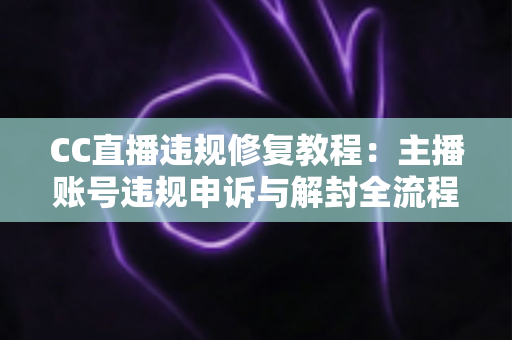 CC直播违规修复教程：主播账号违规申诉与解封全流程详解