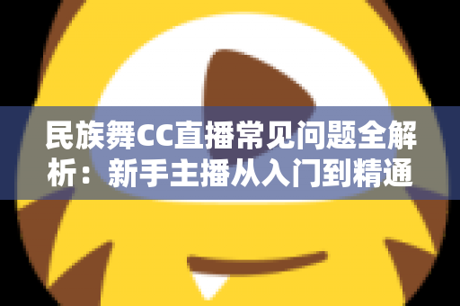 民族舞CC直播常见问题全解析:新手主播从入门到精通的实用指南 民族舞CC直播常见问题全解析:新手主播从入门到精通的实用指南