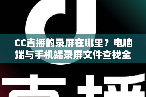 CC直播的录屏在哪里？电脑端与手机端录屏文件查找全攻略，一篇搞定存储路径定位与高效管理技巧