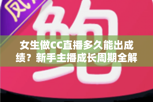 女生做CC直播多久能出成绩？新手主播成长周期全解析与快速涨粉指南