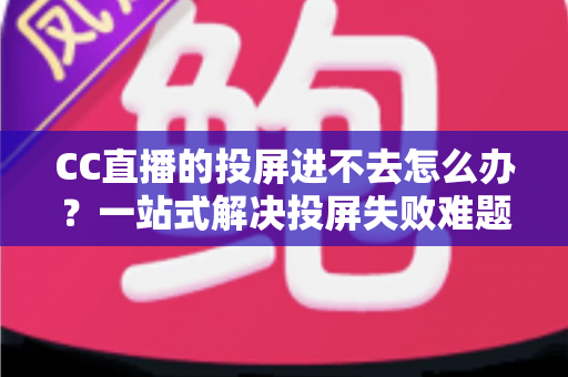 CC直播的投屏进不去怎么办？一站式解决投屏失败难题的完整指南