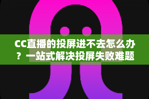CC直播的投屏进不去怎么办？一站式解决投屏失败难题的完整指南