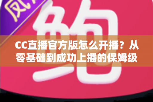 CC直播官方版怎么开播?从零基础到成功上播的保姆级教程全解析 CC直播官方版怎么开播?从零基础到成功上播的保姆级教程全解析