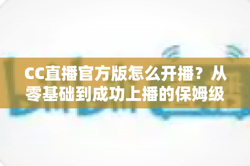 CC直播官方版怎么开播?从零基础到成功上播的保姆级教程全解析 CC直播官方版怎么开播?从零基础到成功上播的保姆级教程全解析