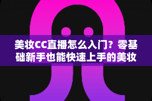 美妆CC直播怎么入门？零基础新手也能快速上手的美妆直播实战全攻略