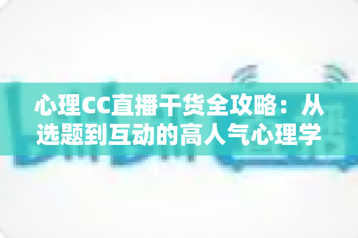 心理CC直播干货全攻略：从选题到互动的高人气心理学直播间打造指南