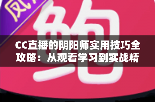 CC直播的阴阳师实用技巧全攻略：从观看学习到实战精通的完整指南