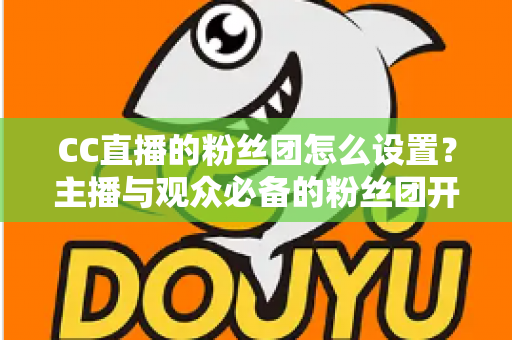 CC直播的粉丝团怎么设置？主播与观众必备的粉丝团开通、运营与常见问题全攻略