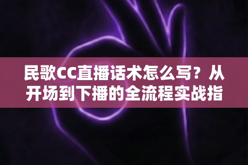 民歌CC直播话术怎么写？从开场到下播的全流程实战指南