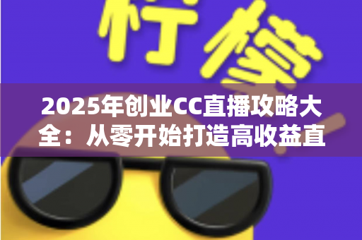 2025年创业CC直播攻略大全：从零开始打造高收益直播事业的实战指南