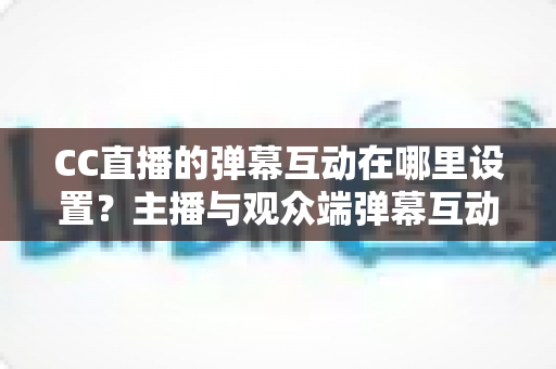 CC直播的弹幕互动在哪里设置?主播与观众端弹幕互动设置全流程指南 CC直播的弹幕互动在哪里设置?主播与观众端弹幕互动设置全流程指南
