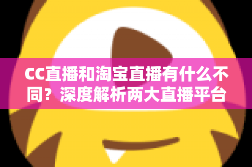 CC直播和淘宝直播有什么不同？深度解析两大直播平台的核心差异与选择指南