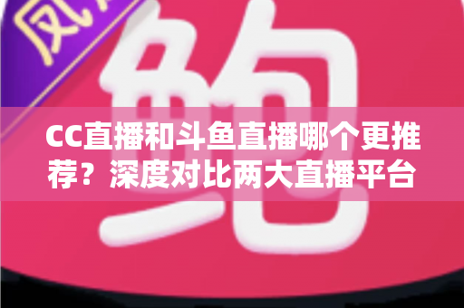 CC直播和斗鱼直播哪个更推荐？深度对比两大直播平台帮你找到最佳选择
