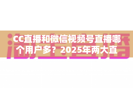 CC直播和微信视频号直播哪个用户多?2025年两大直播平台用户规模与生态深度对比全解析 CC直播和微信视频号直播哪个用户多?2025年两大直播平台用户规模与生态深度对比全解析