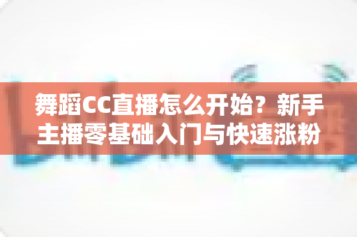 舞蹈CC直播怎么开始？新手主播零基础入门与快速涨粉全攻略