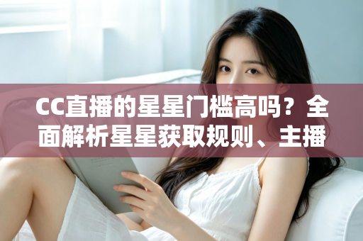 CC直播的星星门槛高吗?全面解析星星获取规则、主播成长路径与快速进阶指南 CC直播的星星门槛高吗?全面解析星星获取规则、主播成长路径与快速进阶指南