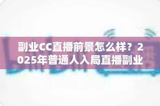 副业CC直播前景怎么样?2025年普通人入局直播副业的深度解析 副业CC直播前景怎么样?2025年普通人入局直播副业的深度解析