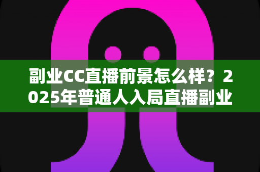 副业CC直播前景怎么样?2025年普通人入局直播副业的深度解析 副业CC直播前景怎么样?2025年普通人入局直播副业的深度解析