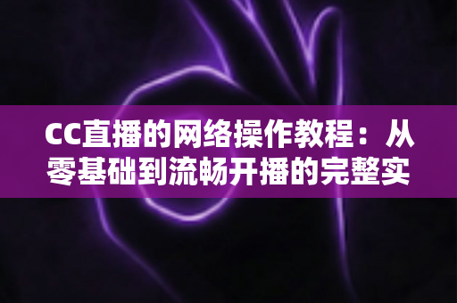CC直播的网络操作教程：从零基础到流畅开播的完整实操指南