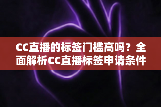 CC直播的标签门槛高吗？全面解析CC直播标签申请条件、审核标准与快速过审实用技巧