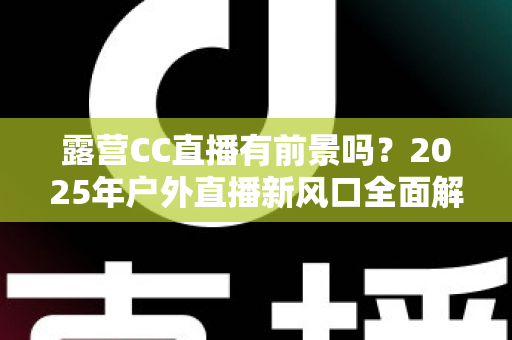 露营CC直播有前景吗?2025年户外直播新风口全面解析与赚钱指南 露营CC直播有前景吗?2025年户外直播新风口全面解析与赚钱指南