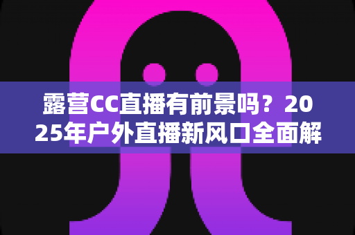 露营CC直播有前景吗?2025年户外直播新风口全面解析与赚钱指南 露营CC直播有前景吗?2025年户外直播新风口全面解析与赚钱指南