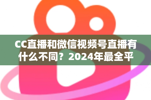 CC直播和微信视频号直播有什么不同?2024年最全平台差异对比与选择指南 CC直播和微信视频号直播有什么不同?2024年最全平台差异对比与选择指南