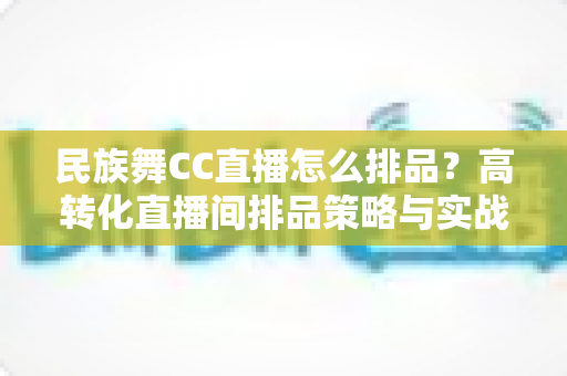 民族舞CC直播怎么排品？高转化直播间排品策略与实战方法全解析