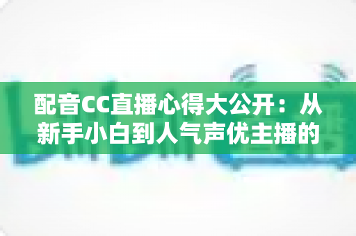 配音CC直播心得大公开:从新手小白到人气声优主播的实战技巧与避坑指南全解析 配音CC直播心得大公开:从新手小白到人气声优主播的实战技巧与避坑指南全解析