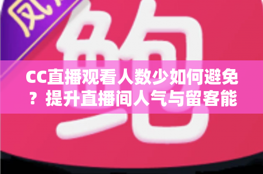CC直播观看人数少如何避免？提升直播间人气与留客能力的完整实战指南